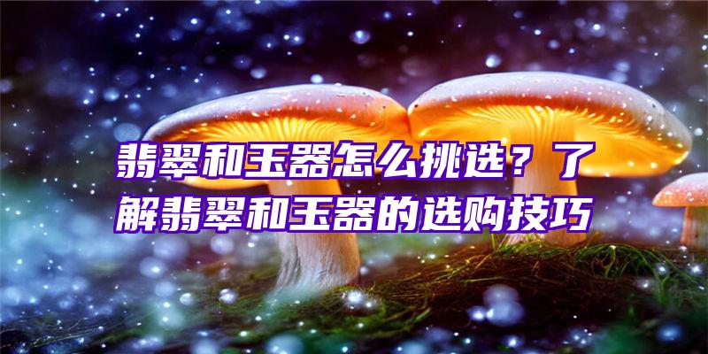 翡翠和玉器怎么挑选？了解翡翠和玉器的选购技巧