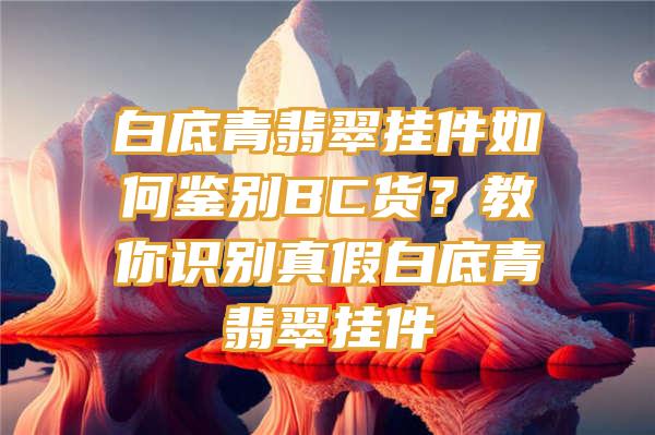 白底青翡翠挂件如何鉴别BC货？教你识别真假白底青翡翠挂件