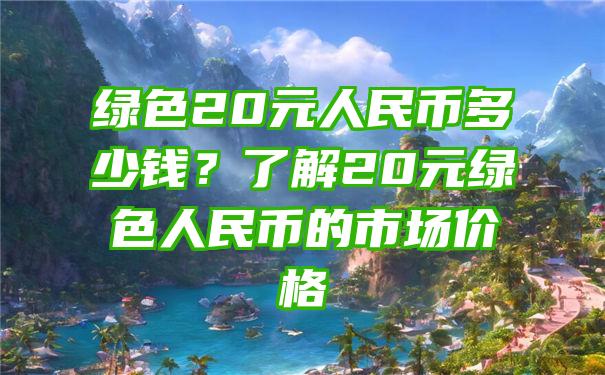 绿色20元人民币多少钱？了解20元绿色人民币的市场价格