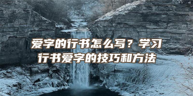 爱字的行书怎么写？学习行书爱字的技巧和方法