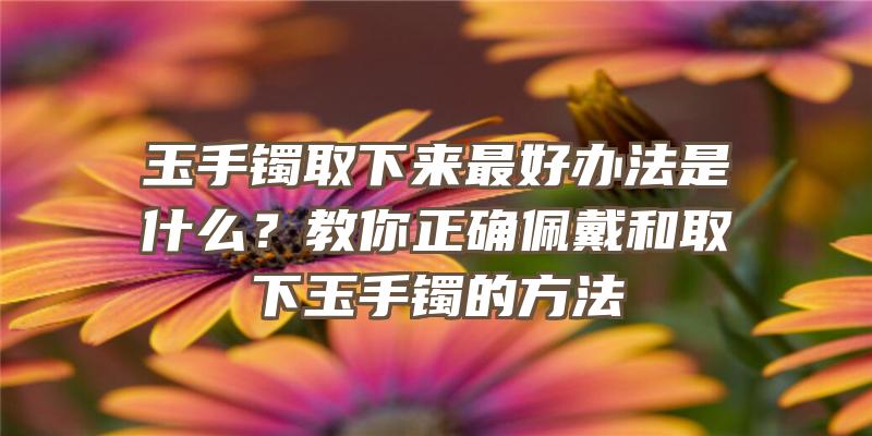 玉手镯取下来最好办法是什么？教你正确佩戴和取下玉手镯的方法