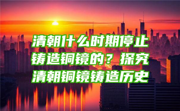 清朝什么时期停止铸造铜镜的？探究清朝铜镜铸造历史