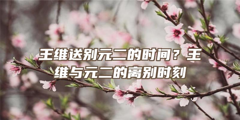 王维送别元二的时间？王维与元二的离别时刻