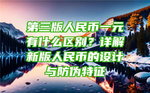 第三版人民币一元有什么区别？详解新版人民币的设计与防伪特征