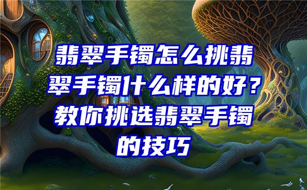 翡翠手镯怎么挑翡翠手镯什么样的好？教你挑选翡翠手镯的技巧