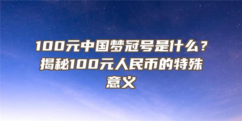 100元中国梦冠号是什么？揭秘100元人民币的特殊意义