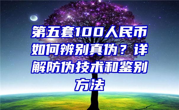 第五套100人民币如何辨别真伪？详解防伪技术和鉴别方法