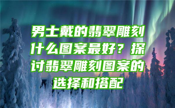 男士戴的翡翠雕刻什么图案最好？探讨翡翠雕刻图案的选择和搭配