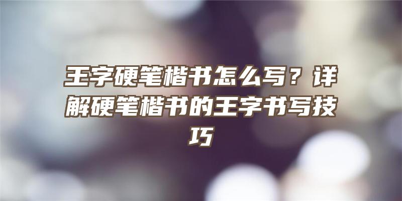 王字硬笔楷书怎么写？详解硬笔楷书的王字书写技巧