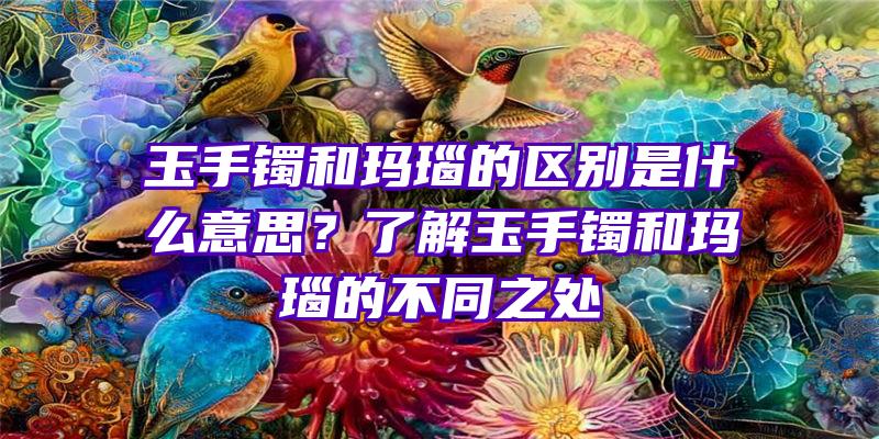 玉手镯和玛瑙的区别是什么意思？了解玉手镯和玛瑙的不同之处