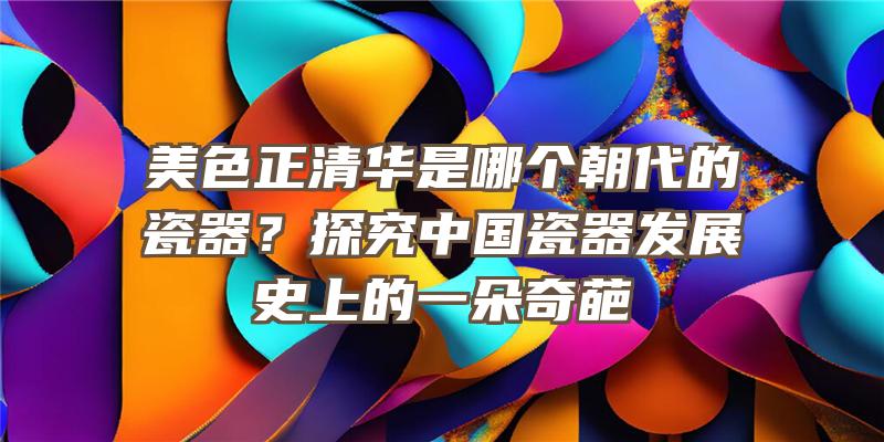 美色正清华是哪个朝代的瓷器？探究中国瓷器发展史上的一朵奇葩