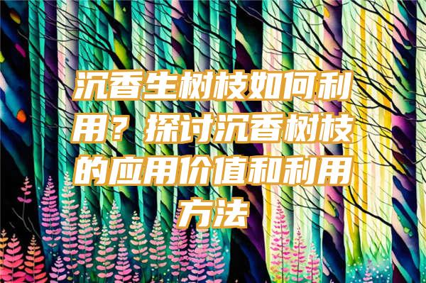 沉香生树枝如何利用？探讨沉香树枝的应用价值和利用方法