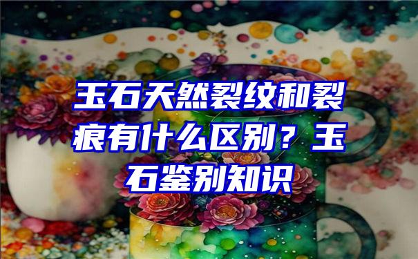 玉石天然裂纹和裂痕有什么区别？玉石鉴别知识