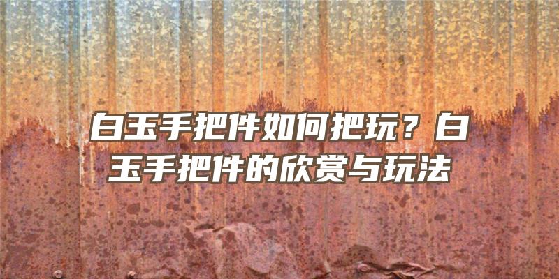 白玉手把件如何把玩？白玉手把件的欣赏与玩法