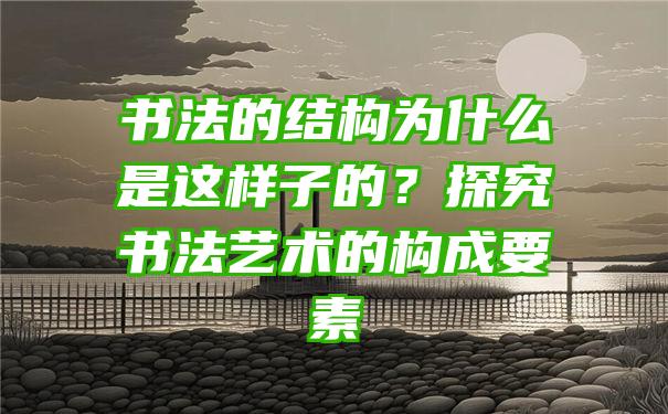 书法的结构为什么是这样子的？探究书法艺术的构成要素