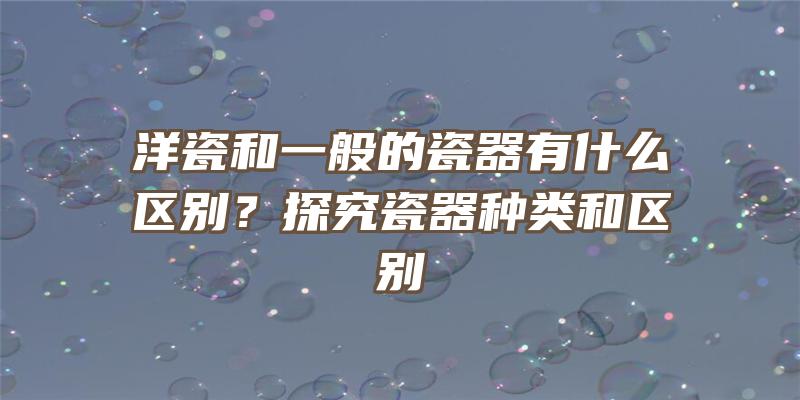 洋瓷和一般的瓷器有什么区别？探究瓷器种类和区别