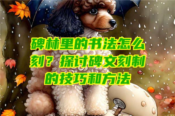 碑林里的书法怎么刻？探讨碑文刻制的技巧和方法