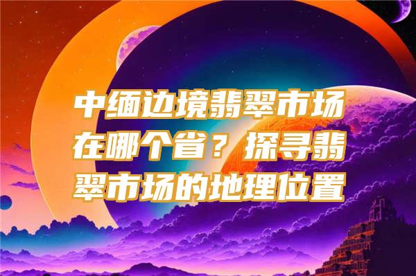 中缅边境翡翠市场在哪个省？探寻翡翠市场的地理位置