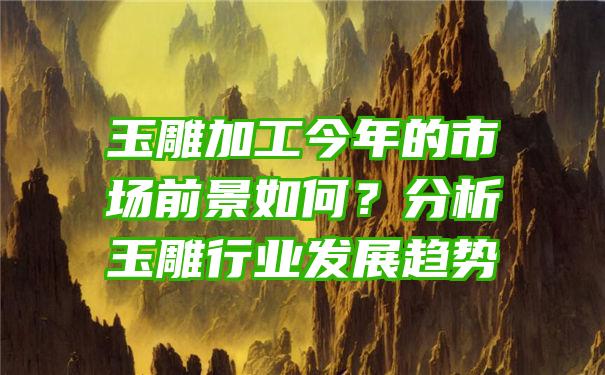 玉雕加工今年的市场前景如何？分析玉雕行业发展趋势