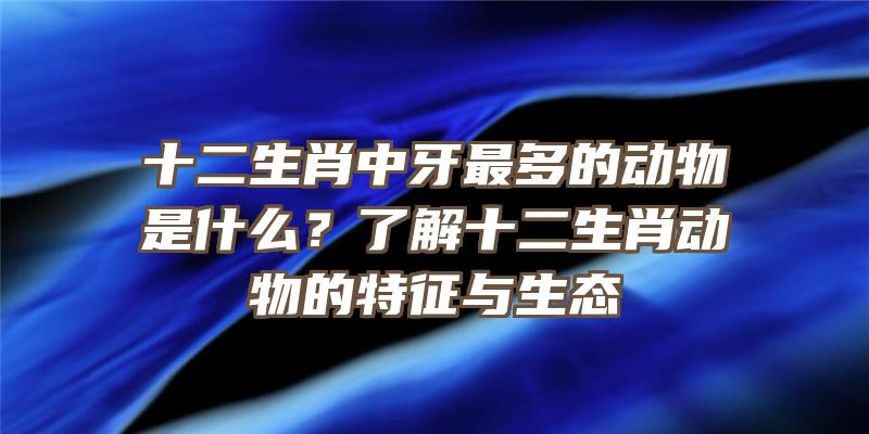 十二生肖中牙最多的动物是什么？了解十二生肖动物的特征与生态