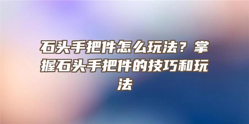 石头手把件怎么玩法？掌握石头手把件的技巧和玩法