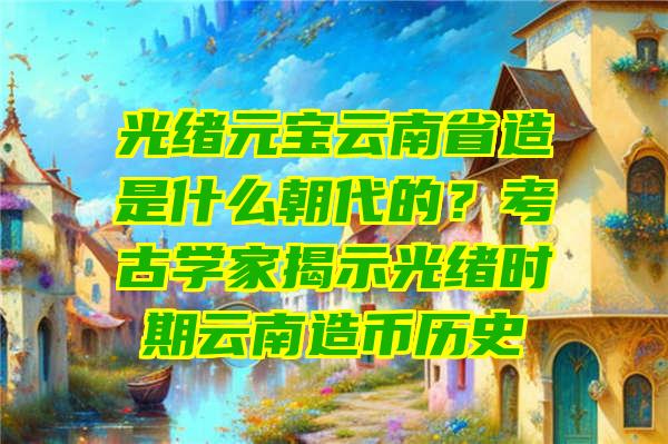 光绪元宝云南省造是什么朝代的？考古学家揭示光绪时期云南造币历史