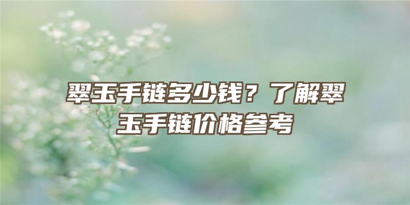 翠玉手链多少钱？了解翠玉手链价格参考