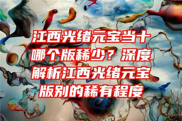 江西光绪元宝当十哪个版稀少？深度解析江西光绪元宝版别的稀有程度