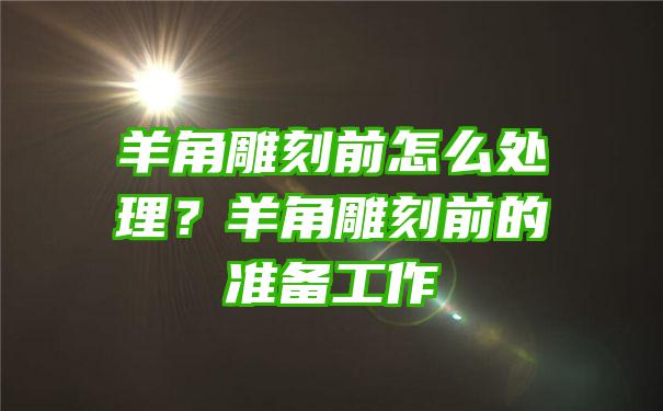 羊角雕刻前怎么处理？羊角雕刻前的准备工作