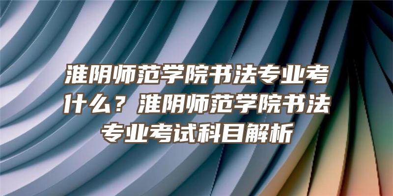 淮阴师范学院书法专业考什么？淮阴师范学院书法专业考试科目解析