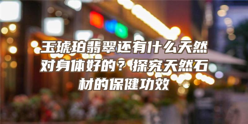 玉琥珀翡翠还有什么天然对身体好的？探究天然石材的保健功效