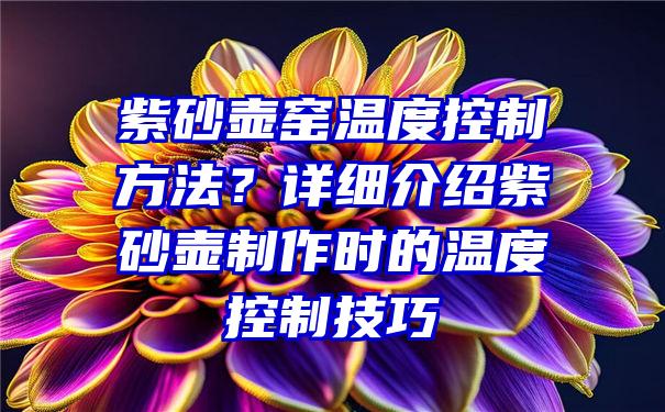 紫砂壶窑温度控制方法？详细介绍紫砂壶制作时的温度控制技巧