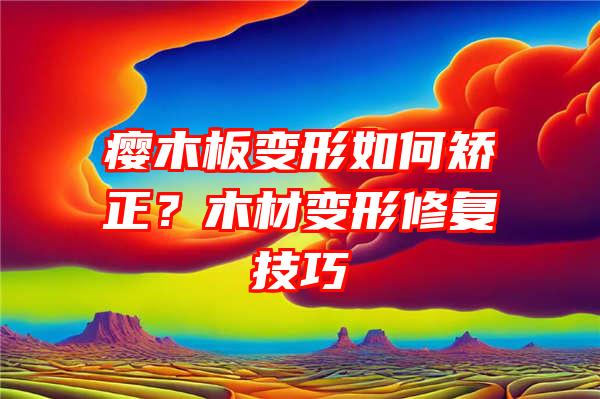 瘿木板变形如何矫正？木材变形修复技巧