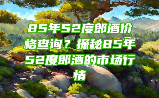 85年52度郎酒价格查询？探秘85年52度郎酒的市场行情