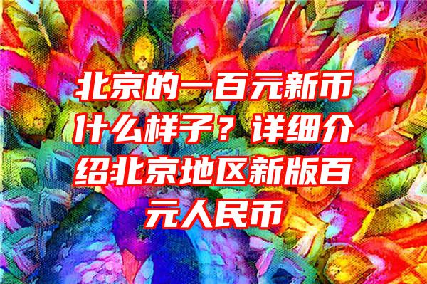 北京的一百元新币什么样子？详细介绍北京地区新版百元人民币