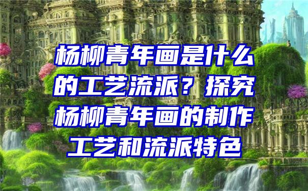 杨柳青年画是什么的工艺流派？探究杨柳青年画的制作工艺和流派特色