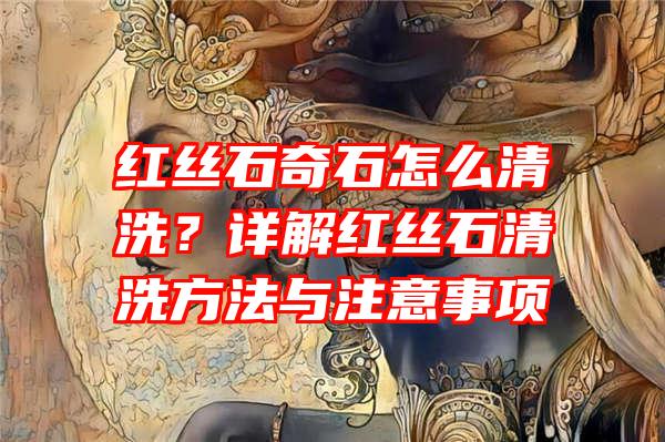 红丝石奇石怎么清洗？详解红丝石清洗方法与注意事项