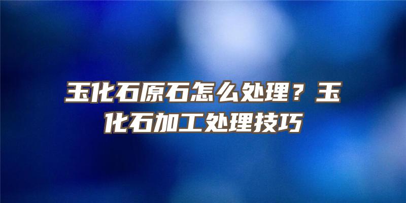 玉化石原石怎么处理？玉化石加工处理技巧