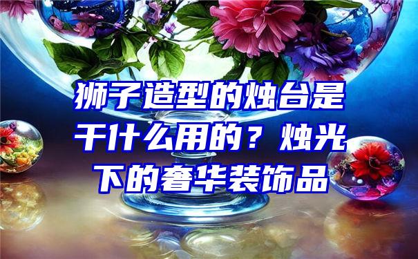 狮子造型的烛台是干什么用的？烛光下的奢华装饰品