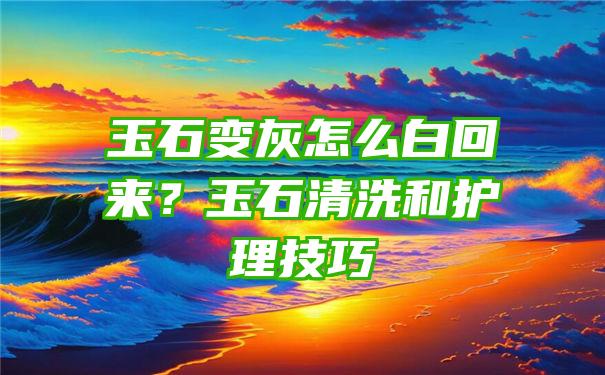 玉石变灰怎么白回来？玉石清洗和护理技巧