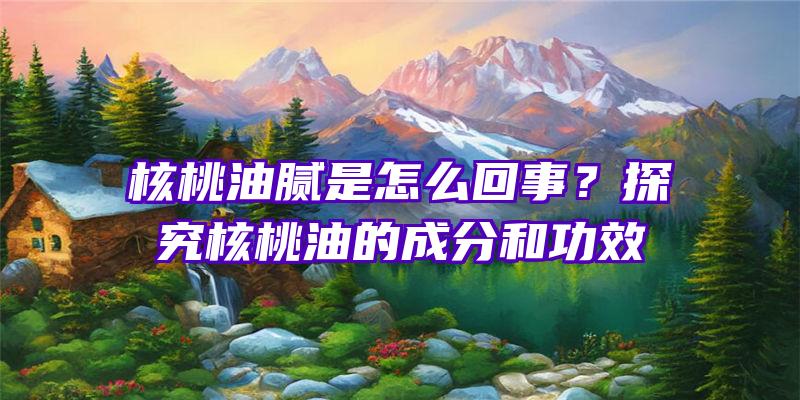 核桃油腻是怎么回事？探究核桃油的成分和功效