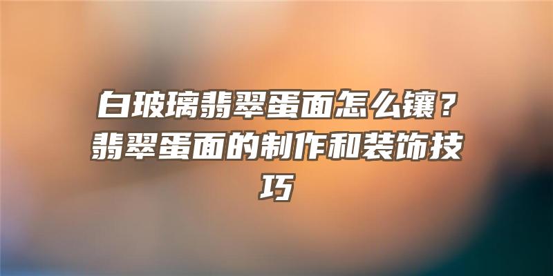 白玻璃翡翠蛋面怎么镶？翡翠蛋面的制作和装饰技巧