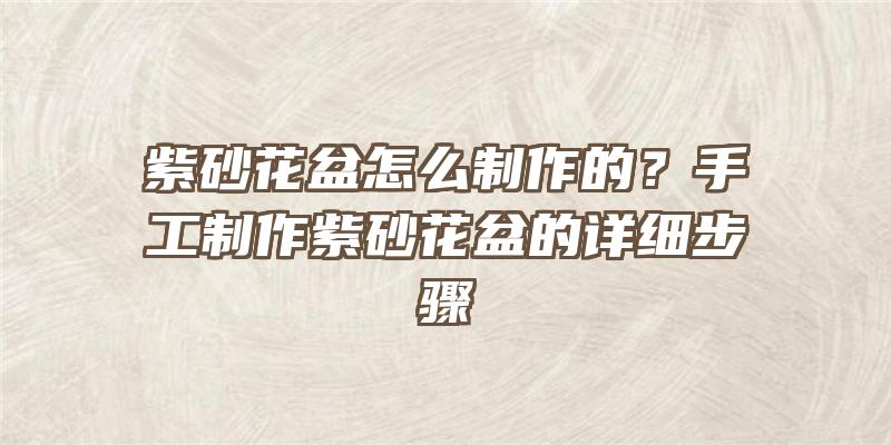 紫砂花盆怎么制作的？手工制作紫砂花盆的详细步骤