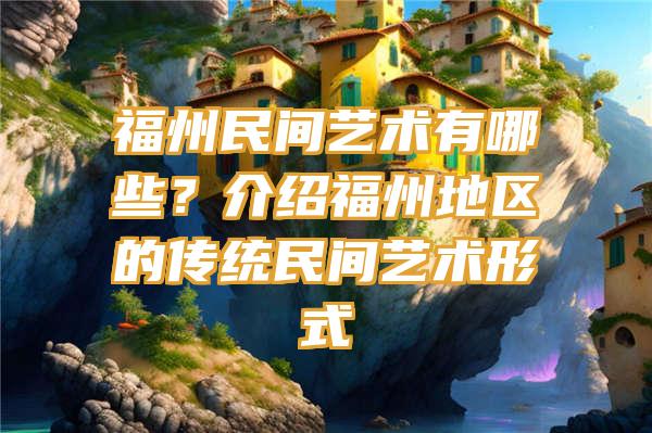 福州民间艺术有哪些？介绍福州地区的传统民间艺术形式