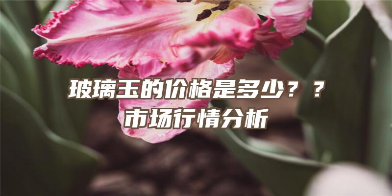 玻璃玉的价格是多少？？市场行情分析