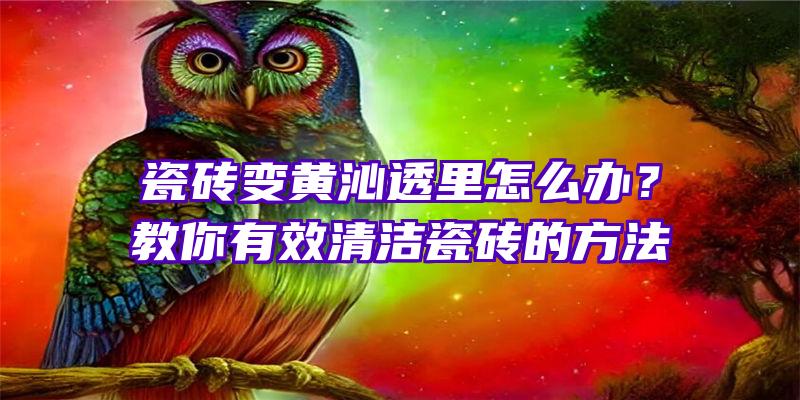 瓷砖变黄沁透里怎么办？教你有效清洁瓷砖的方法