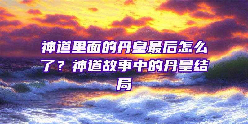 神道里面的丹皇最后怎么了？神道故事中的丹皇结局