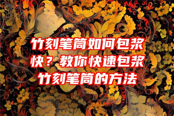 竹刻笔筒如何包浆快？教你快速包浆竹刻笔筒的方法