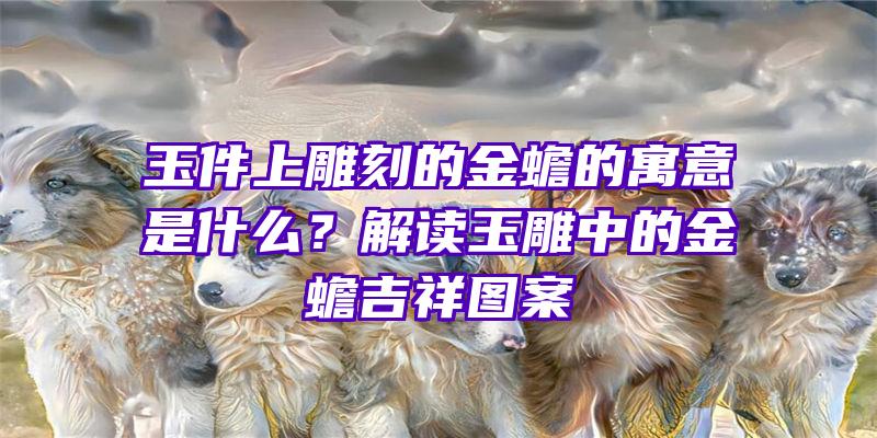 玉件上雕刻的金蟾的寓意是什么？解读玉雕中的金蟾吉祥图案