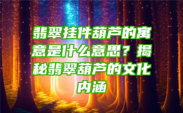 翡翠挂件葫芦的寓意是什么意思？揭秘翡翠葫芦的文化内涵